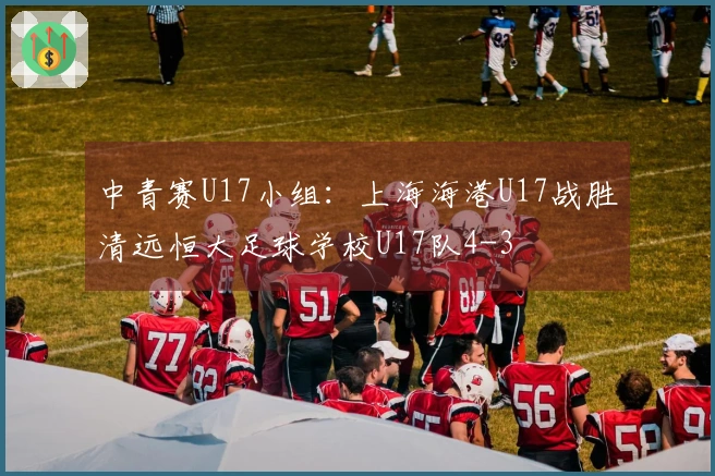 中青赛U17小组：上海海港U17战胜清远恒大足球学校U17队4-3